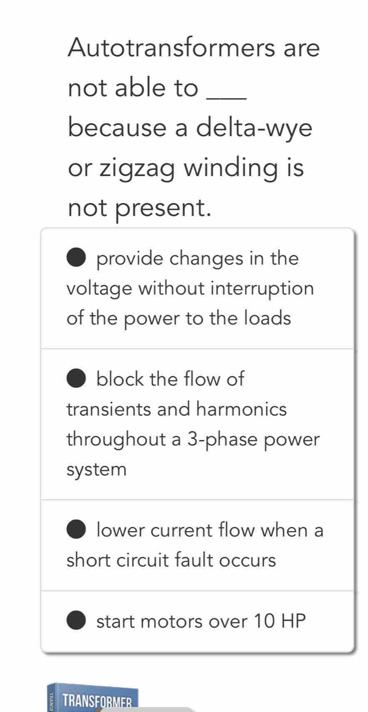 Autotransformers are
not able to_
because a delta-wye
or zigzag winding is
not present.
provide changes in the
voltage without interruption
of the power to the loads
block the flow of
transients and harmonics
throughout a 3 -phase power
system
lower current flow when a
short circuit fault occurs
start motors over 10 HP
TRANSFORMER