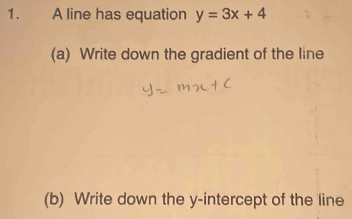 A line has equation y=3x+4
(a) Write down the gradient of the line 
(b) Write down the y-intercept of the line