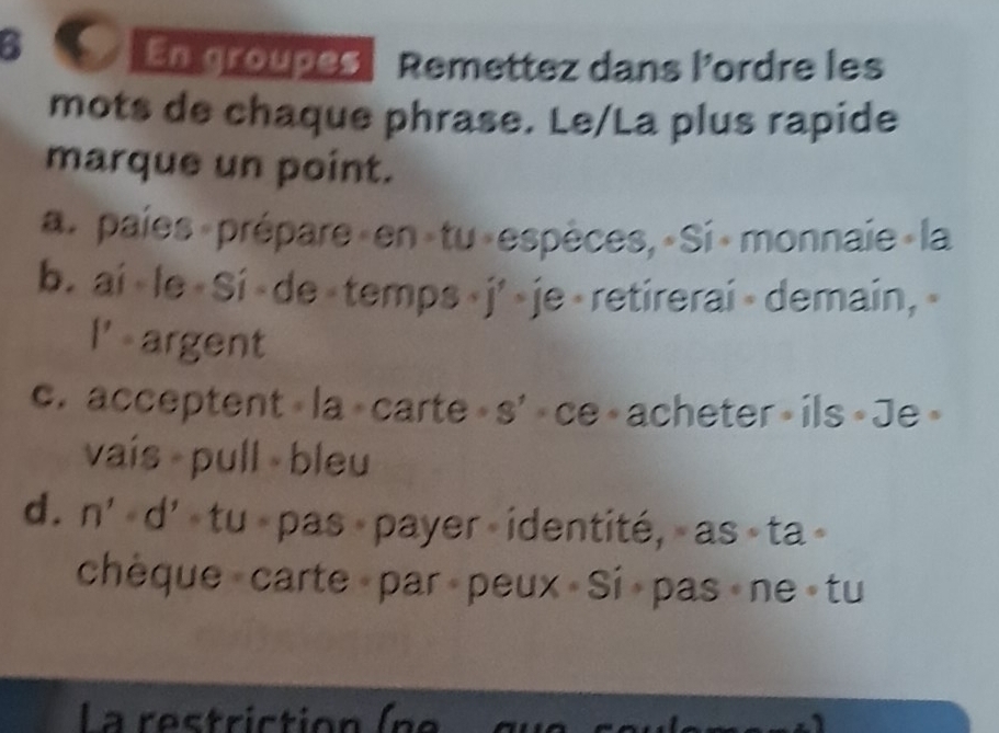 En groupes Remettez dans l'ordre les 
mots de chaque phrase. Le/La plus rapide 
marque un point. 
a. paies prépare»en«tu«espèces, «Si »monnaie la 
b. ai < le « Si < de  < j' >je < retirerai < demain, < 
l' argent 
c. acceptent «la « carte » s' ce « acheter» ils « Je » 
vaís pull bleu 
d. n' d « tu « pas « payer « identité, » as « ta » 
chèque carte par peux Si pas ne tu 
L a res tri ction ( n e