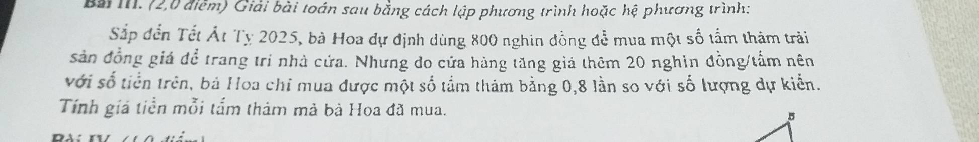 Bài III. (2,0 điễm) Giải bài toán sau bằng cách lập phương trình hoặc hệ phương trình: 
Sắp đến Tết Át Tỵ 2025, bà Hoa dự định dùng 800 nghin đồng để mua một số tầm thảm trải 
sản đồng giá để trang trí nhà cứa. Nhưng đo cửa hàng tăng giả thêm 20 nghin đồng/tấm nên 
với số tiền trên, bá Hoa chỉ mua được một số tầm thám bằng 0,8 lần so với số lượng dự kiến. 
Tính giả tiền mỗi tấm thảm mà bà Hoa đã mua.