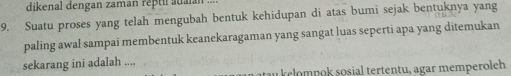 dikenal dengan zaman reptil atiaian 
9. Suatu proses yang telah mengubah bentuk kehidupan di atas bumi sejak bentuknya yang 
paling awal sampai membentuk keanekaragaman yang sangat luas seperti apa yang ditemukan 
sekarang ini adalah .... 
a kelompok sosial tertentu, agar memperoleh