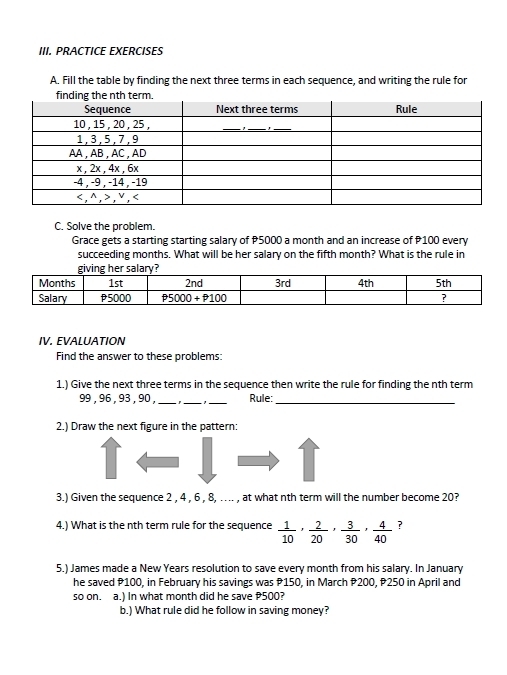 PRACTICE EXERCISES
A. Fill the table by finding the next three terms in each sequence, and writing the rule for
C. Solve the problem.
Grace gets a starting starting salary of P5000 a month and an increase of P100 every
succeeding months. What will be her salary on the fifth month? What is the rule in
IV. EVALUATION
Find the answer to these problems:
1.) Give the next three terms in the sequence then write the rule for finding the nth term
99 , 96 , 93 , 90 , ___Rule:_
2.) Draw the next figure in the pattern:
3.) Given the sequence 2 , 4 , 6 , 8, ….. , at what nth term will the number become 20?
4.) What is the nth term rule for the sequence  1/10 , 2/20 , 3/30 , 4/40  ?
5.) James made a New Years resolution to save every month from his salary. In January
he saved P100, in February his savings was P150, in March P200, P250 in April and
so on. a.) In what month did he save 500?
b.) What rule did he follow in saving money?