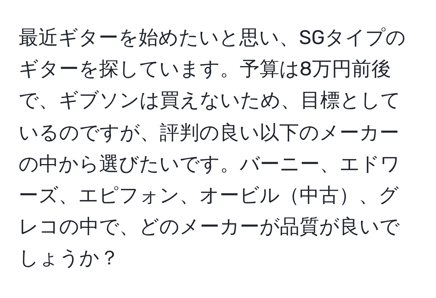 最近ギターを始めたいと思い、SGタイプのギターを探しています。予算は8万円前後で、ギブソンは買えないため、目標としているのですが、評判の良い以下のメーカーの中から選びたいです。バーニー、エドワーズ、エピフォン、オービル中古、グレコの中で、どのメーカーが品質が良いでしょうか？