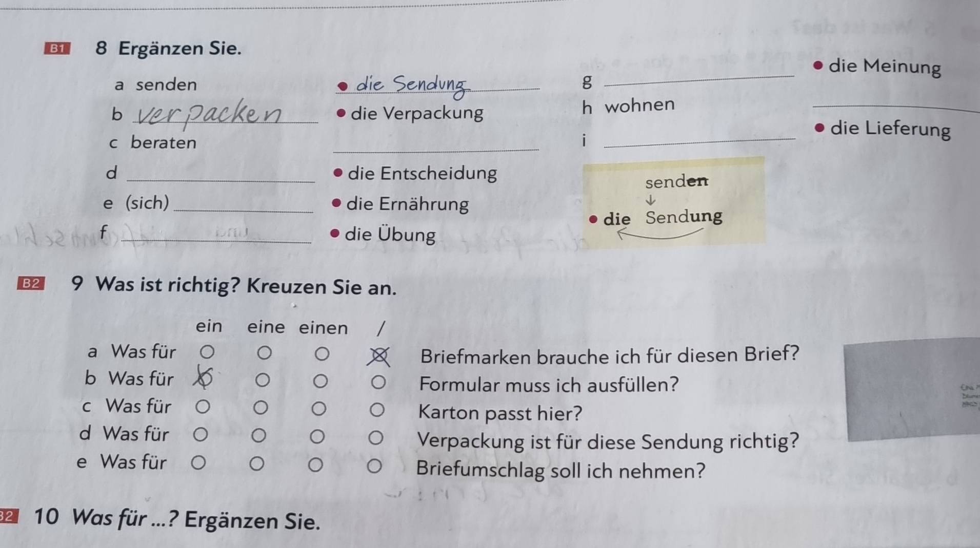 B1 8 Ergänzen Sie. 
die Meinung 
a senden _g 
_ 
b _die Verpackung h wohnen_ 
_ 
c beraten i_ 
die Lieferung 
d _die Entscheidung 
senden 
e (sich)_ die Ernährung 
die Sendung 
f _die Übung 
B2 9 Was ist richtig? Kreuzen Sie an. 
ein eine einen 
a Was für 
Briefmarken brauche ich für diesen Brief? 
b Was für 
Formular muss ich ausfüllen? En ? 
c Was für Karton passt hier? 
d Was für 
Verpackung ist für diese Sendung richtig? 
e Was für Briefumschlag soll ich nehmen? 
10 Was für ...? Ergänzen Sie.