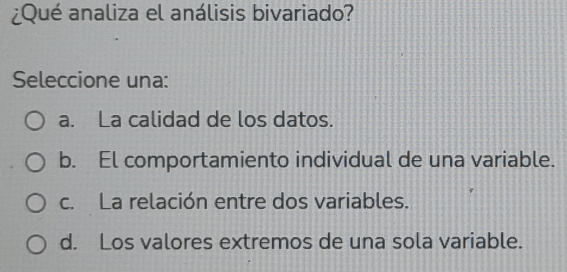 ¿Qué analiza el análisis bivariado?
Seleccione una:
a. La calidad de los datos.
b. El comportamiento individual de una variable.
c. La relación entre dos variables.
d. Los valores extremos de una sola variable.