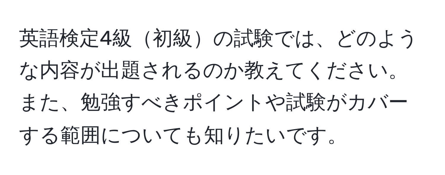 英語検定4級初級の試験では、どのような内容が出題されるのか教えてください。また、勉強すべきポイントや試験がカバーする範囲についても知りたいです。