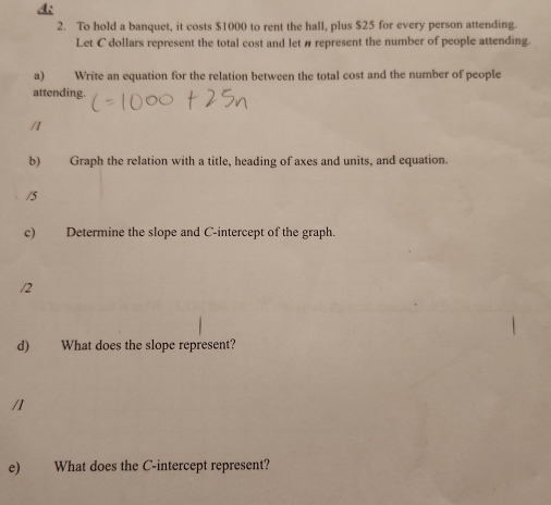 A: 
2. To hold a banquet, it costs $1000 to rent the hall, plus $25 for every person attending. 
Let C dollars represent the total cost and let # represent the number of people attending. 
a) Write an equation for the relation between the total cost and the number of people 
attending. 
/1 
b) Graph the relation with a title, heading of axes and units, and equation. 
/5 
c) Determine the slope and C -intercept of the graph. 
/2 
d) What does the slope represent? 
/1 
e) What does the C -intercept represent?