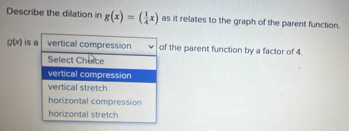 Describe the dilation in g(x)=( 1/4 x) as it relates to the graph of the parent function.
g(x) is a vertical compression of the parent function by a factor of 4.
Select Cheice
vertical compression
vertical stretch
horizontal compression
horizontal stretch