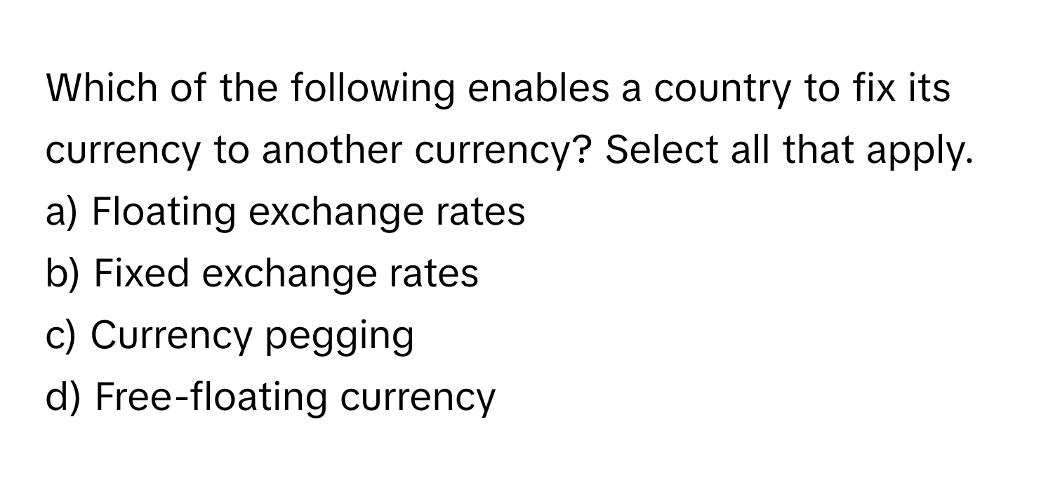 Which of the following enables a country to fix its currency to another currency? Select all that apply.

a) Floating exchange rates
b) Fixed exchange rates
c) Currency pegging
d) Free-floating currency