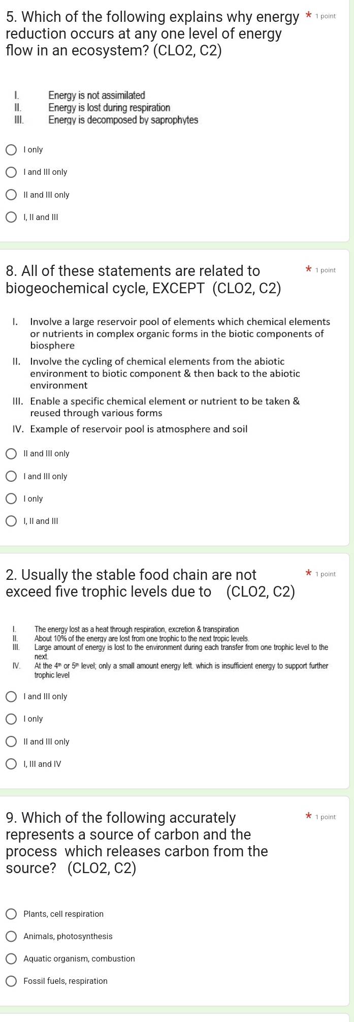 Which of the following explains why energy *1point
reduction occurs at any one level of energy
flow in an ecosystem? (CLO2,C2)
I. Energy is not assimilated
II. Energy is lost during respiration
III. Energy is decomposed by saprophytes
I only
I and III only
II and III only
I, II and III
8. All of these statements are related to 1 point
biogeochemical cycle, EXCEPT (CLO2,C2)
l. Involve a large reservoir pool of elements which chemical elements
or nutrients in complex organic forms in the biotic components of
biosphere
II. Involve the cycling of chemical elements from the abiotic
environment to biotic component & then back to the abiotic
III. Enable a specific chemical element or nutrient to be taken &
reused through various forms
IV. Example of reservoir pool is atmosphere and soil
II and III only
I and III only
I only
I, II and III
2. Usually the stable food chain are not × 1 point
exceed five trophic levels due to (CLO2,C2)
l. The energy lost as a heat through respiration, excretion & transpiration
I. Large amount of energy is lost to the environment during each transfer from one trophic level to the
IV. At the 4" or 5ü level; only a small amount energy left. which is insufficient energy to support further
trophic level
I and III only
I only
I, III and IV
9. Which of the following accurately 1 point
represents a source of carbon and the
process which releases carbon from the
source? (CLO2,C2)
Plants, cell respiration
Animals, photosynthesis
Aquatic organism, combustion
Fossil fuels, respiration
