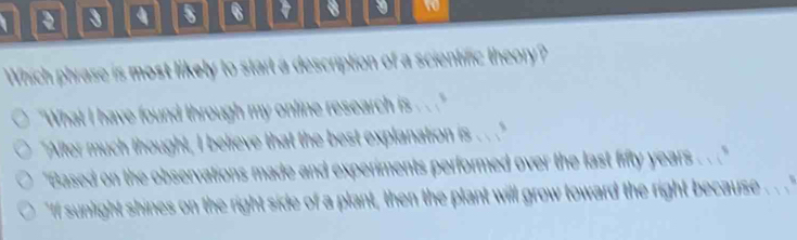 3 s 6 8 9 t 
Which phrase is most likely to start a description of a scientific theory? 
"What I have found through my online research is 
"After much thought, I believe that the best explanation is . . ." 
"Based on the observations made and experiments performed over the last fifty years. . ." 
If sunlight shines on the right side of a plant, then the plant will grow toward the right because . . ''