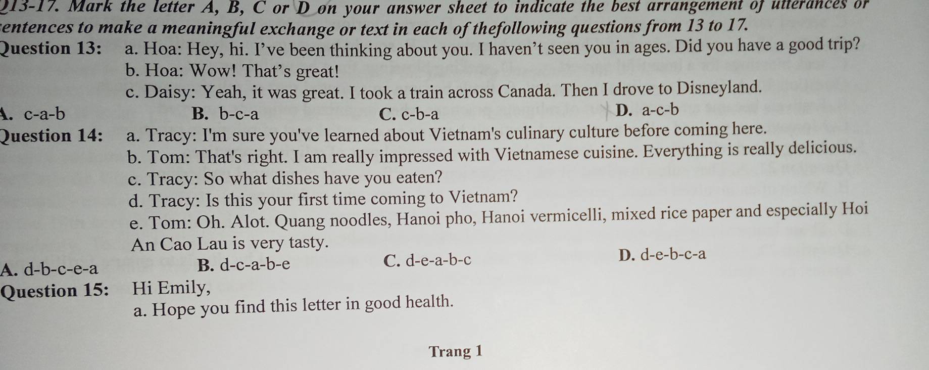 the letter A, B, C or D on your answer sheet to indicate the best arrangement of utterances or
sentences to make a meaningful exchange or text in each of thefollowing questions from 13 to 17.
Question 13: a. Hoa: Hey, hi. I’ve been thinking about you. I haven’t seen you in ages. Did you have a good trip?
b. Hoa: Wow! That's great!
c. Daisy: Yeah, it was great. I took a train across Canada. Then I drove to Disneyland.
A. c-a-b B. b-c -a C. c-b-a
D. a-c-b
Question 14: a. Tracy: I'm sure you've learned about Vietnam's culinary culture before coming here.
b. Tom: That's right. I am really impressed with Vietnamese cuisine. Everything is really delicious.
c. Tracy: So what dishes have you eaten?
d. Tracy: Is this your first time coming to Vietnam?
e. Tom: Oh. Alot. Quang noodles, Hanoi pho, Hanoi vermicelli, mixed rice paper and especially Hoi
An Cao Lau is very tasty.
A. d-b-c-e-a B. d-c-a-b-e C. d-e -a-b- C
D. d-e-b-c -a
Question 15: Hi Emily,
a. Hope you find this letter in good health.
Trang 1