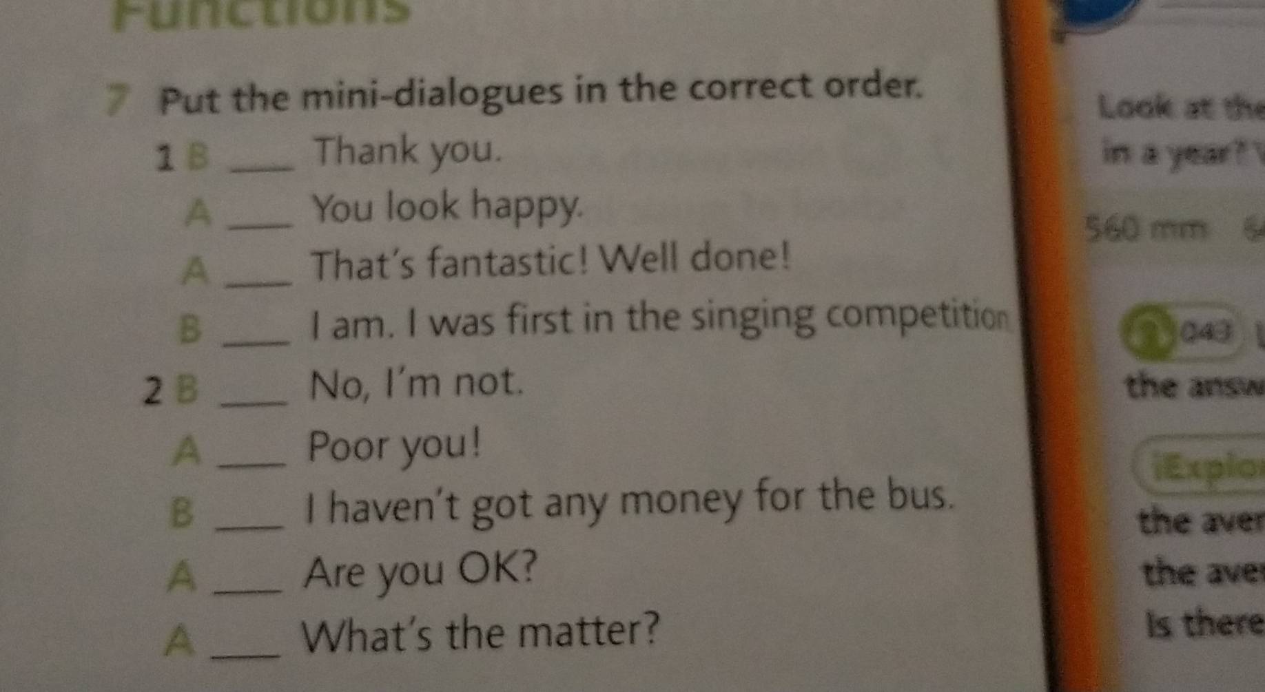 Functions 
Put the mini-dialogues in the correct order. 
Look at the 
1 B _Thank you. in a year? 
A _You look happy.
560 mm 6
_A 
That's fantastic! Well done! 
I am. I was first in the singing competition 
B _ 3043
2 B _No, I'm not. the answ 
A _Poor you! 
iExplo 
_B 
I haven't got any money for the bus. 
the aver 
A_ Are you OK? the ave 
A _What's the matter? Is there