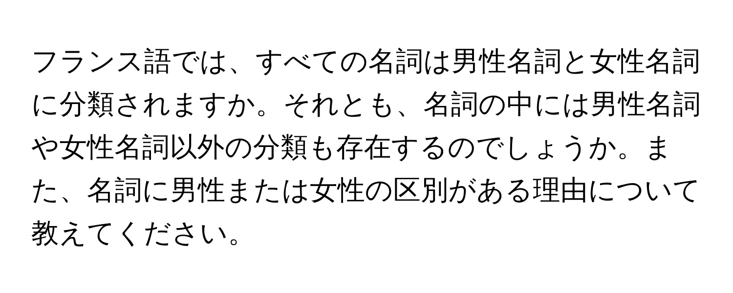 フランス語では、すべての名詞は男性名詞と女性名詞に分類されますか。それとも、名詞の中には男性名詞や女性名詞以外の分類も存在するのでしょうか。また、名詞に男性または女性の区別がある理由について教えてください。