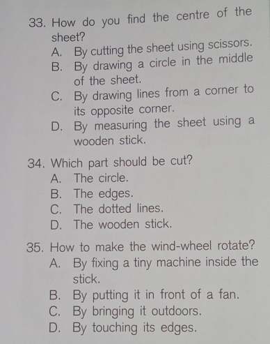 How do you find the centre of the
sheet?
A. By cutting the sheet using scissors.
B. By drawing a circle in the middle
of the sheet.
C. By drawing lines from a corner to
its opposite corner.
D. By measuring the sheet using a
wooden stick.
34. Which part should be cut?
A. The circle.
B. The edges.
C. The dotted lines.
D. The wooden stick.
35. How to make the wind-wheel rotate?
A. By fixing a tiny machine inside the
stick.
B. By putting it in front of a fan.
C. By bringing it outdoors.
D. By touching its edges.