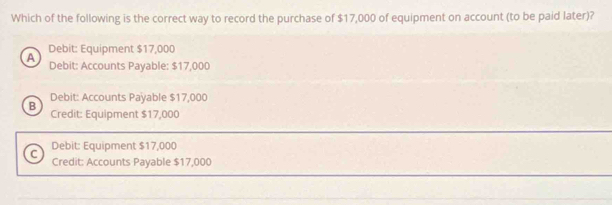 Which of the following is the correct way to record the purchase of $17,000 of equipment on account (to be paid later)?
Debit: Equipment $17,000
A Debit: Accounts Payable: $17,000
Debit: Accounts Payable $17,000
B Credit: Equipment $17,000
C Debit: Equipment $17,000
Credit: Accounts Payable $17,000