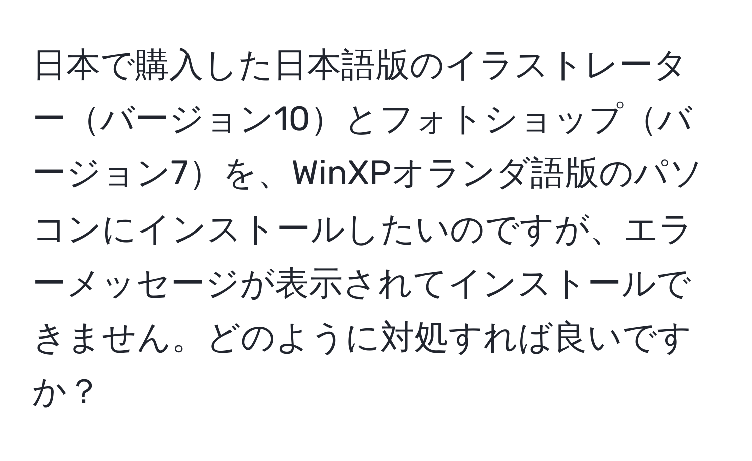 日本で購入した日本語版のイラストレーターバージョン10とフォトショップバージョン7を、WinXPオランダ語版のパソコンにインストールしたいのですが、エラーメッセージが表示されてインストールできません。どのように対処すれば良いですか？