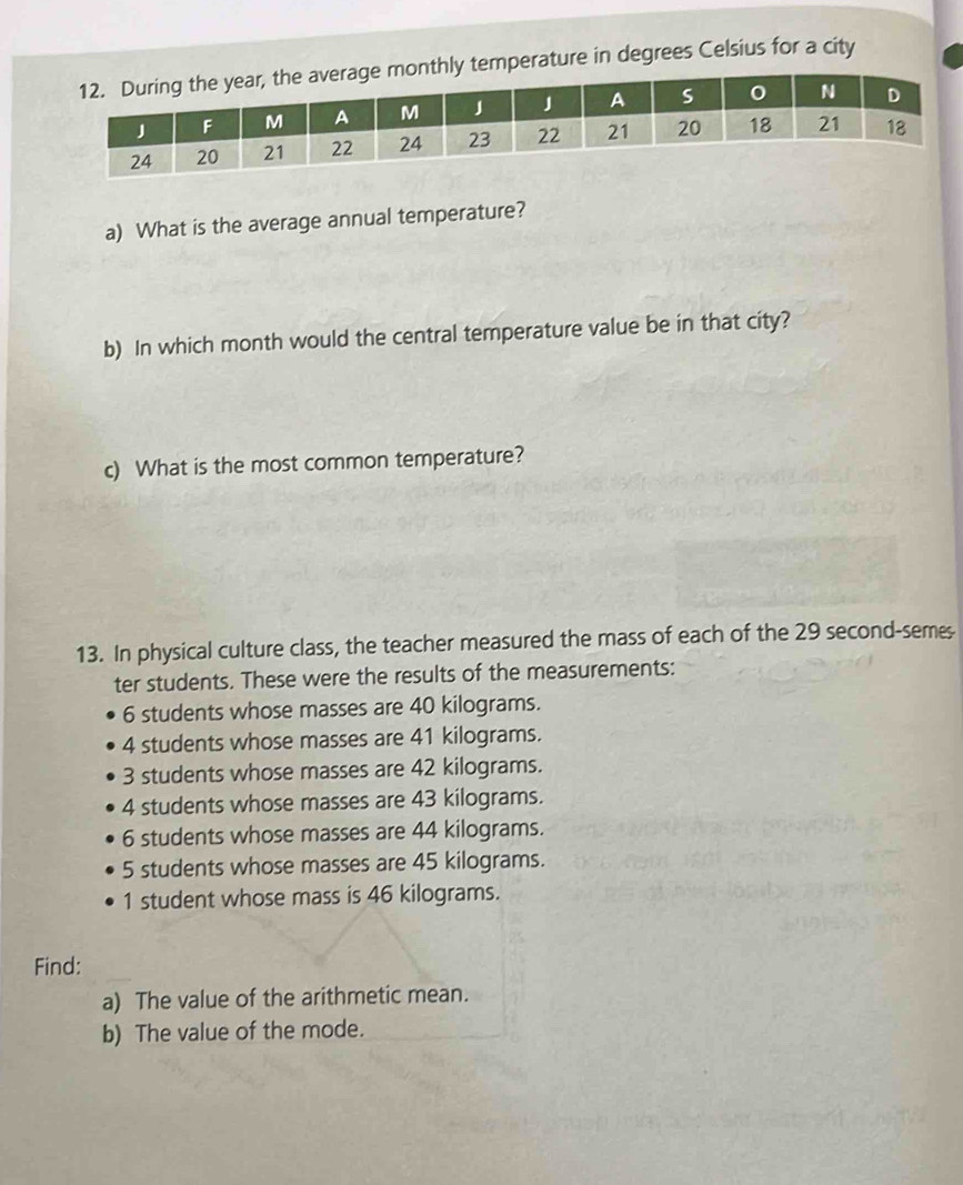 emperature in degrees Celsius for a city
a) What is the average annual temperature?
b) In which month would the central temperature value be in that city?
c) What is the most common temperature?
13. In physical culture class, the teacher measured the mass of each of the 29 second-semes-
ter students. These were the results of the measurements:
6 students whose masses are 40 kilograms.
4 students whose masses are 41 kilograms.
3 students whose masses are 42 kilograms.
4 students whose masses are 43 kilograms.
6 students whose masses are 44 kilograms.
5 students whose masses are 45 kilograms.
1 student whose mass is 46 kilograms.
Find:
a) The value of the arithmetic mean.
b) The value of the mode.