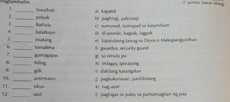 Pagtambalin. (1 puntos bawat bilang)
1. _luwalhati a) kapatid
2, _palpak b) paghingi, pakiusap
3._ Bathala c) sumunod, tumupad sa kasunduan
4. _balatkayo d) di-pwede, bagsak, lagpak
5. _iniatang e) katutubong tawag sa Diyos o Makapangyarihan
6. _tumalima f) gwardya, security guard
7. _gumagapas g) sa simula pa
8._ hiling h) inilagay, ipinatong
9. _giik i) dakilang karangalan
10. _ an temano j) pagkukunwari, panlilinlang
11. _sikyu kì nag-aani
12. _utol l)paglugas sa palay sa pamamagitan ng paa