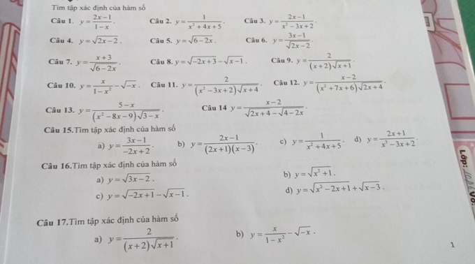 Tìm tập xác định của hàm số
Câu 1. y= (2x-1)/1-x . Câu 2. y= 1/x^2+4x+5 . Câu 3. y= (2x-1)/x^2-3x+2 .
Câu 4. y=sqrt(2x-2). Câu 5. y=sqrt(6-2x), Câu 6. y= (3x-1)/sqrt(2x-2) .
Câu 7. y= (x+3)/sqrt(6-2x) . Câu 8. y=sqrt(-2x+3)-sqrt(x-1). Câu 9. y= 2/(x+2)sqrt(x+1) .
Câu 10. y= x/1-x^2 -sqrt(-x). Câu 11. y= 2/(x^2-3x+2)sqrt(x+4) · Câu 12. y= (x-2)/(x^2+7x+6)sqrt(2x+4) ·
Câu 13. y= (5-x)/(x^2-8x-9)sqrt(3-x) . Câu 14 y= (x-2)/sqrt(2x+4)-sqrt(4-2x) .
Câu 15.Tìm tập xác định của hàm số
a) y= (3x-1)/-2x+2 . b) y= (2x-1)/(2x+1)(x-3) . c) y= 1/x^2+4x+5  d) y= (2x+1)/x^3-3x+2 .
Câu 16.Tìm tập xác định của hàm số
a) y=sqrt(3x-2).
b) y=sqrt(x^2+1).
c) y=sqrt(-2x+1)-sqrt(x-1). d) y=sqrt(x^2-2x+1)+sqrt(x-3).
Câu 17.Tìm tập xác định của hàm số
a) y= 2/(x+2)sqrt(x+1) . b) y= x/1-x^2 -sqrt(-x).
1