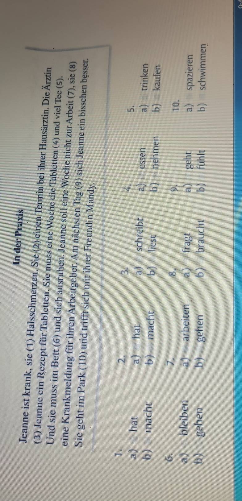 In der Praxis
Jeanne ist krank, sie (1) Halsschmerzen. Sie (2) einen Termin bei ihrer Hausärztin. Die Ärztin
(3) Jeanne ein Rezept für Tabletten. Sie muss eine Woche die Tabletten (4) und viel Tee (5).
Und sie muss im Bett (6) und sich ausruhen. Jeanne soll eine Woche nicht zur Arbeit (7), sie (8)
eine Krankmeldung für ihren Arbeitgeber. Am nächsten Tag (9) sich Jeanne ein bisschen besser.
Sie geht im Park (10) und trifft sich mit ihrer Freundin Mandy.
1.
2.
3.
4.
5.
a) hat a) hat a) schreibt a) essen a) trinken
b) macht b) macht b) liest b) nehmen b) kaufen
6.
7.
8.
9. 10.
a) bleiben a) arbeiten a) fragt a) geht
a) spazieren
b) gehen b) gehen b) braucht b) fühlt b) schwimmen