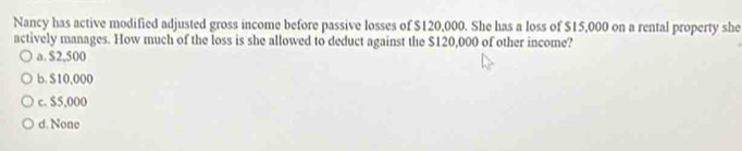 Nancy has active modified adjusted gross income before passive losses of $120,000. She has a loss of $15,000 on a rental property she
actively manages. How much of the loss is she allowed to deduct against the $120,000 of other income?
a. $2,500
b. $10,000
c. $5,000
d. None