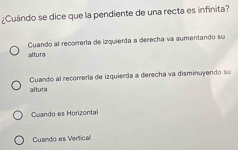 ¿Cuándo se dice que la pendiente de una recta es infinita?
Cuando al recorrerla de izquierda a derecha va aumentando su
altura
Cuando al recorrerla de izquierda a derecha va disminuyendo su
altura
Cuando es Horizontal
Cuando es Vertical