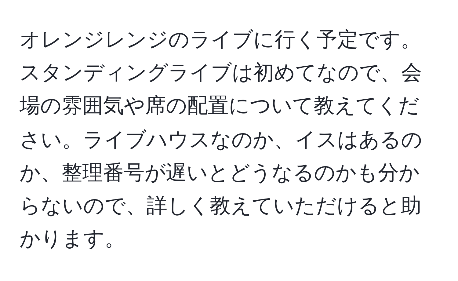 オレンジレンジのライブに行く予定です。スタンディングライブは初めてなので、会場の雰囲気や席の配置について教えてください。ライブハウスなのか、イスはあるのか、整理番号が遅いとどうなるのかも分からないので、詳しく教えていただけると助かります。