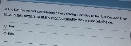 In the futures market speculators have a strong incentive to be right because they
actually take ownership of the good/commodity they are speculating on.
True
False