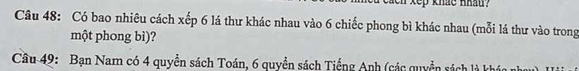 eaen kep khắc nhau? 
Câu 48: Có bao nhiêu cách xếp 6 lá thư khác nhau vào 6 chiếc phong bì khác nhau (mỗi lá thư vào trong 
một phong bì)? 
Cầu 49: Bạn Nam có 4 quyền sách Toán, 6 quyền sách Tiếng Anh (các quyền sách là khó n