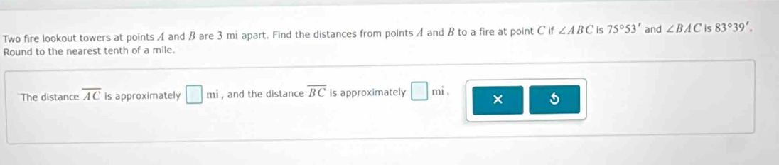 Two fire lookout towers at points A and B are 3 mi apart. Find the distances from points A and B to a fire at point Cif∠ ABC is 75°53' and ∠ BAC is 83°39'. 
Round to the nearest tenth of a mile. 
The distance overline AC is approximately □ mi , and the distance overline BC is approximately □ mi. × 5