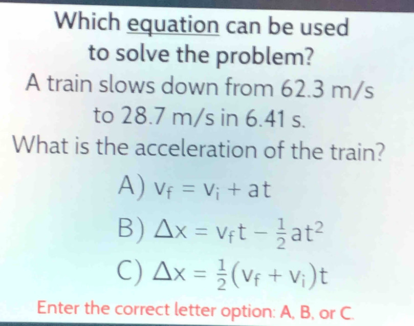 Which equation can be used
to solve the problem?
A train slows down from 62.3 m/s
to 28.7 m/s in 6.41 s.
What is the acceleration of the train?
A) V_f=V_i+at
B) Delta x=v_ft- 1/2 at^2
C) △ x= 1/2 (v_f+v_i)t
Enter the correct letter option: A, B, or C.