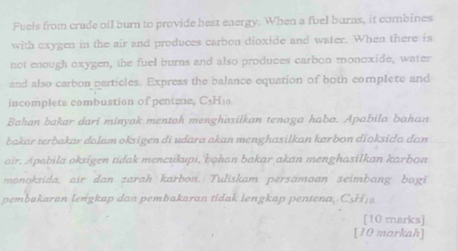 Fuels from crude oil burn to provide heat energy. When a fuel burns, it combines 
with oxygen in the air and produces carbon dioxide and water. When there is 
not enough oxygen, the fuel burns and also produces carbon monoxide, water 
and also carbon particles. Express the balance equation of both complete and 
incomplete combustion of pentene, C5H₁0
Bahan bakar dari minyak mentah menghasilkan tenaga haba. Apabila bahan 
bakar terbakar dalam oksigen di udara akan menghasilkan karbon dioksida dan 
air. Apabila oksigen tidak mencukupi, bahan bakar akan menghasilkan karbon 
monoksida, air dan zarah karbon. Tuliskam persamaan seimbang bagi 
pembakaran lengkap dan pembakaran tidak lengkap pentena, C5H19 
[10 marks] 
[10 markah]