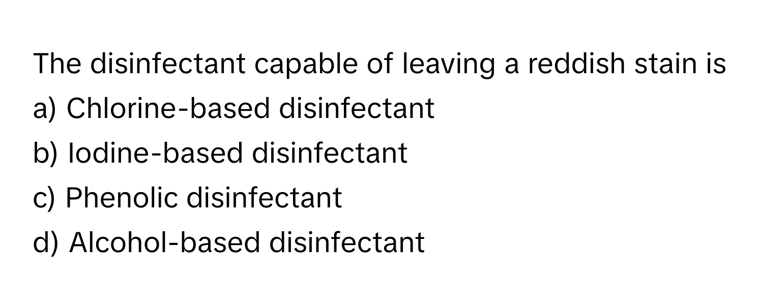 The disinfectant capable of leaving a reddish stain is
a) Chlorine-based disinfectant
b) Iodine-based disinfectant
c) Phenolic disinfectant
d) Alcohol-based disinfectant