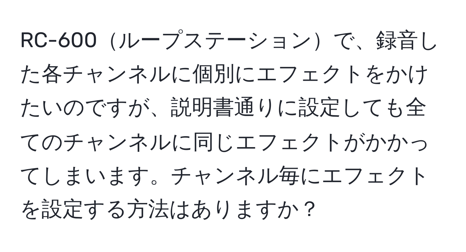 RC-600ループステーションで、録音した各チャンネルに個別にエフェクトをかけたいのですが、説明書通りに設定しても全てのチャンネルに同じエフェクトがかかってしまいます。チャンネル毎にエフェクトを設定する方法はありますか？