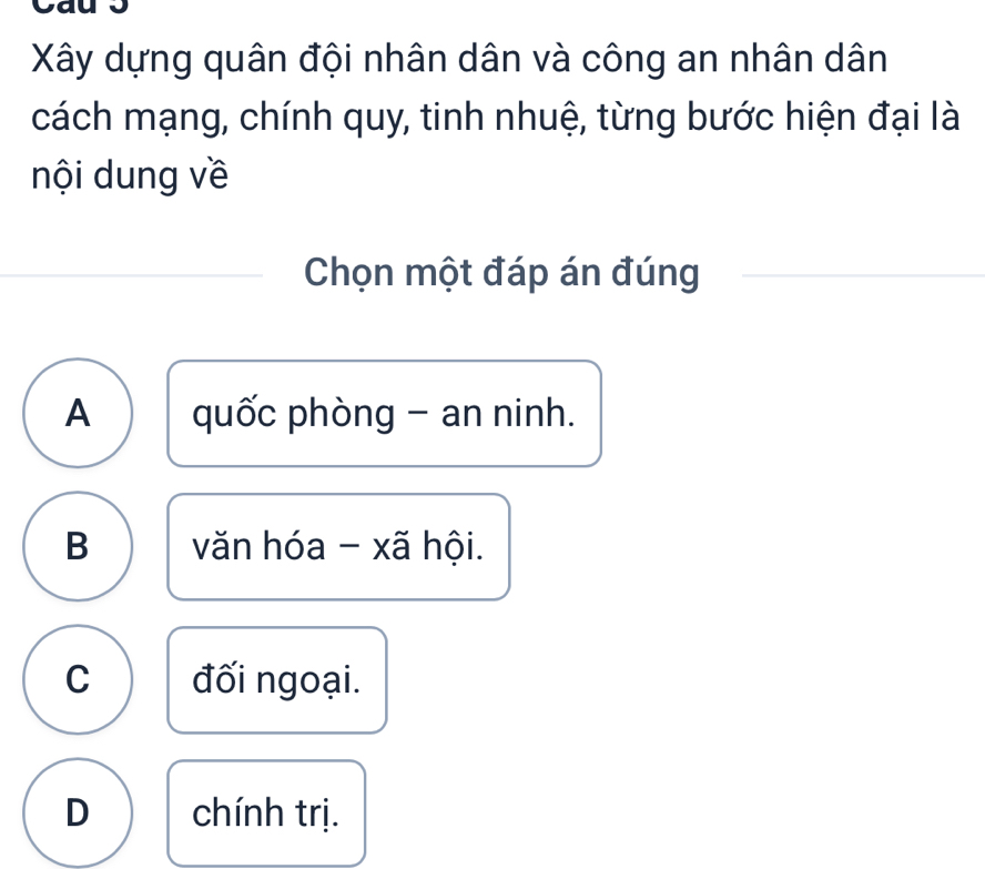 va
Xây dựng quân đội nhân dân và công an nhân dân
cách mạng, chính quy, tinh nhuệ, từng bước hiện đại là
nội dung về
Chọn một đáp án đúng
A quốc phòng - an ninh.
B văn hóa - xã hội.
C đối ngoại.
D chính trị.