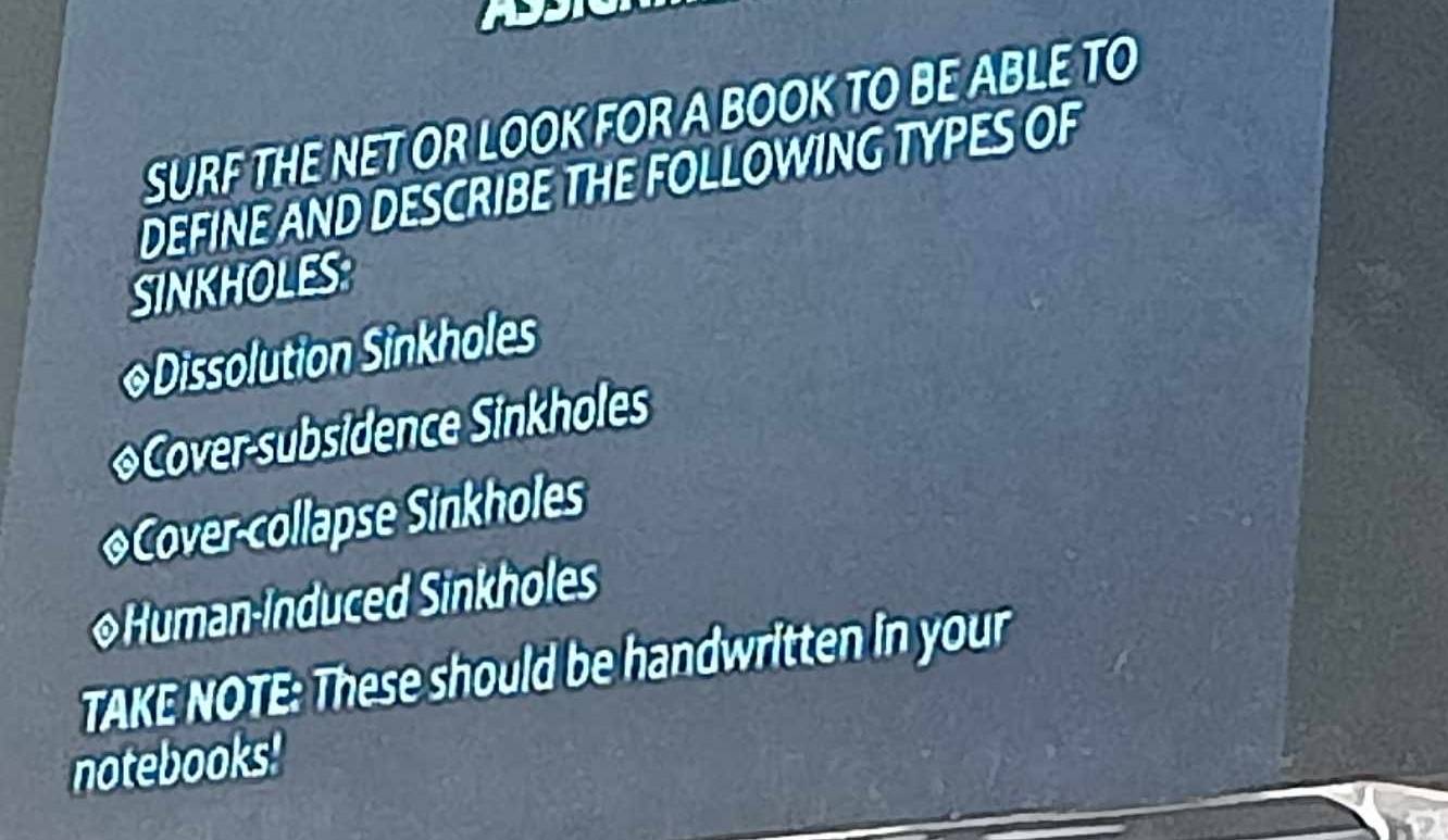 SURF THE NET OR LOOK FOR A BOOK TO BE ABLE TO 
DEFINE AND DESCRIBE THE FOLLOWING TYPES OF 
SINKHOLES 
◆Dissolution Sinkholes 
◆Cover-subsidence Sinkholes 
◆Cover-collapse Sinkholes 
◆Human-induced Sinkholes 
TAKE NOTE: These should be handwritten in your 
notebooks!