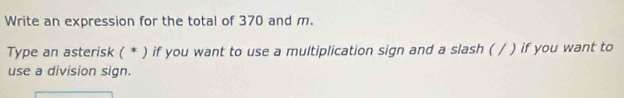 Write an expression for the total of 370 and m. 
Type an asterisk ( * ) if you want to use a multiplication sign and a slash ( / ) if you want to 
use a division sign.