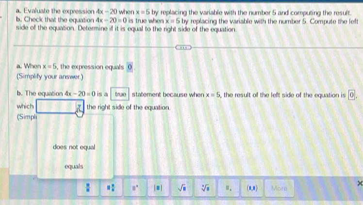 Evaluate the expression 4x-20 when x=5 by replacing the variable with the number 5 and computing the result.
b. Check that the equation 4x-20=0 is true when x=5 by replacing the variable with the number 5. Compute the left
side of the equation. Determine if it is equal to the right side of the equation.
a. When x=5 , the expression equals 0.
(Simplify your answer.)
b. The equation 4x-20=0 is a true statement because when x=5 , the result of the left side of the equation is 0. 
which n the right side of the equation.
(Simpli
does not equal
equals
 □ /□   □  □ /□   □ □° |□ | sqrt(□ ) sqrt[□](□ ) m. (1,8) More
×