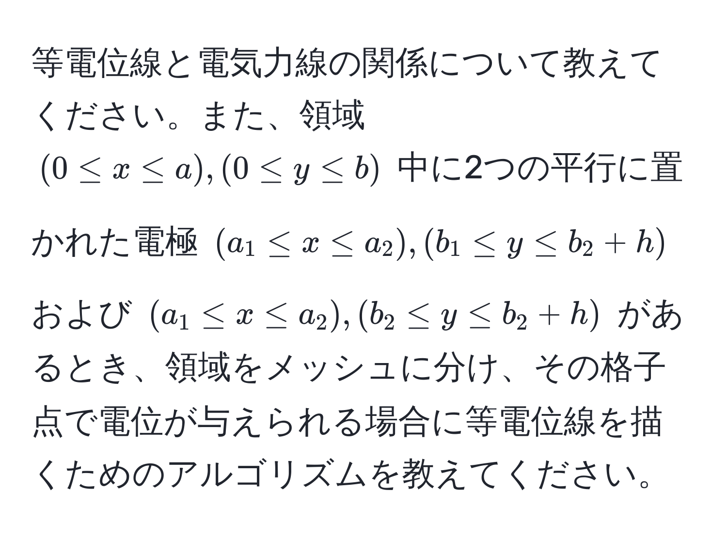 等電位線と電気力線の関係について教えてください。また、領域 $(0 ≤ x ≤ a), (0 ≤ y ≤ b)$ 中に2つの平行に置かれた電極 $(a_1 ≤ x ≤ a_2), (b_1 ≤ y ≤ b_2 + h)$ および $(a_1 ≤ x ≤ a_2), (b_2 ≤ y ≤ b_2 + h)$ があるとき、領域をメッシュに分け、その格子点で電位が与えられる場合に等電位線を描くためのアルゴリズムを教えてください。