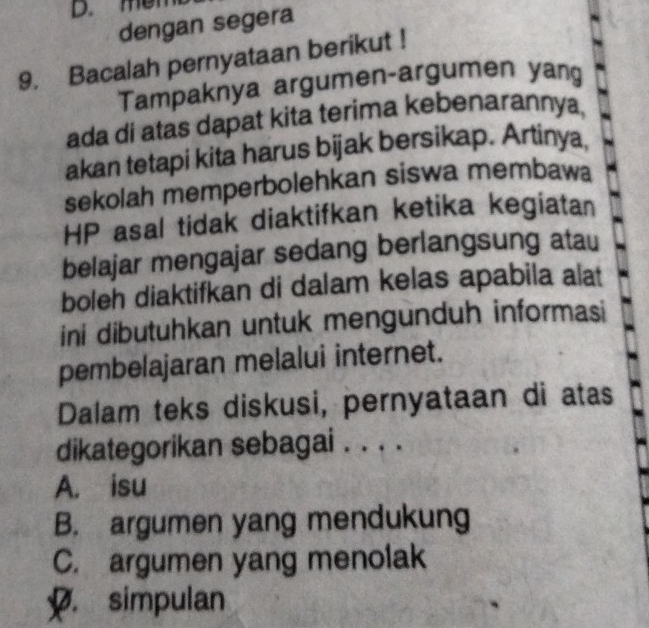 men
dengan segera
9. Bacalah pernyataan berikut !
Tampaknya argumen-argumen yang
ada di atas dapat kita terima kebenarannya,
akan tetapi kita harus bijak bersikap. Artinya,
sekolah memperbolehkan siswa membawa
HP asal tidak diaktifkan ketika kegiatan
belajar mengajar sedang berlangsung atau
boleh diaktifkan di dalam kelas apabila alat
ini dibutuhkan untuk mengunduh informasi
pembelajaran melalui internet.
Dalam teks diskusi, pernyataan di atas
dikategorikan sebagai . . . .
A. isu
B. argumen yang mendukung
C. argumen yang menolak. simpulan