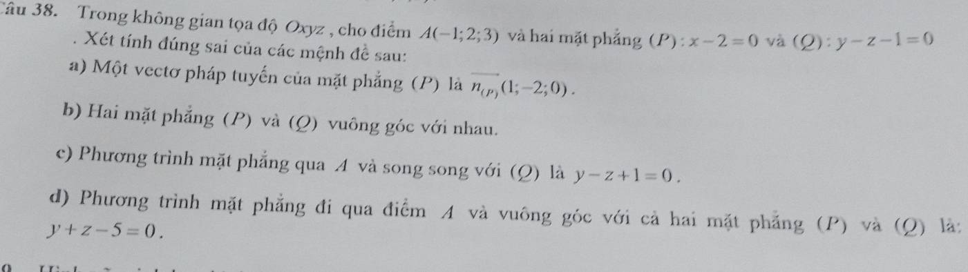 Trong không gian tọa độ Oxyz , cho điểm A(-1;2;3) và hai mặt phẳng (P):x-2=0 và (Q):y-z-1=0. Xét tính đúng sai của các mệnh đề sau: 
a) Một vectơ pháp tuyến của mặt phẳng (P) là n_(P)(1;-2;0). 
b) Hai mặt phẳng (P) và (Q) vuông góc với nhau. 
c) Phương trình mặt phẳng qua A và song song với (Q) là y-z+1=0. 
d) Phương trình mặt phẳng đi qua điểm A và vuông góc với cả hai mặt phẳng (P) và (Q) là:
y+z-5=0.