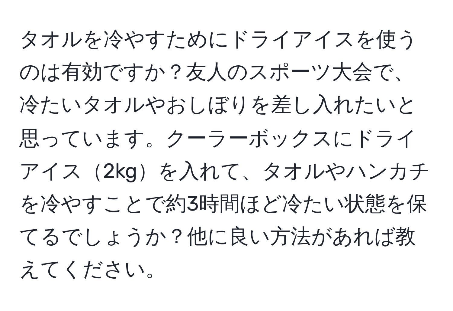 タオルを冷やすためにドライアイスを使うのは有効ですか？友人のスポーツ大会で、冷たいタオルやおしぼりを差し入れたいと思っています。クーラーボックスにドライアイス2kgを入れて、タオルやハンカチを冷やすことで約3時間ほど冷たい状態を保てるでしょうか？他に良い方法があれば教えてください。