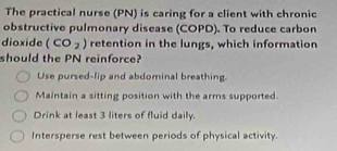 The practical nurse (PN) is caring for a client with chronic
obstructive pulmonary disease (COPD). To reduce carbon
dioxide (CO_2) retention in the lungs, which information
should the PN reinforce?
Use pursed-lip and abdominal breathing.
Maintain a sitting position with the arms supported.
Drink at least 3 liters of fluid daily.
Intersperse rest between periods of physical activity.