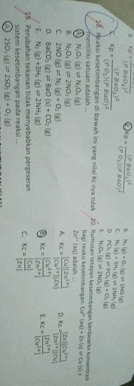 B. Kp=frac (PBaO_2)^2 E Kp=frac (PBaO_2)^2(PO_2)(PBaO)^2
B. N_2(g)+O_2(g)leftharpoons 2NO(g)
Kp=frac (PBaO_2)^2(PO_2)(PBaO)^2
C. N_2(g)+3H_2(g)leftharpoons 2NH_3(g)
D. PCl_5(g)leftharpoons PCl_3(g)+Cl_2(g)
E. N_2O_4(g)leftharpoons 2NO_2(g)
18. Reaksi kesetimbangan di bawah ini yang nilai Kc nya tidak 20. Rumusan tetapan kesetimbangan berdasarkn konsentrasi
memiliki satuan adalah ... bagi reaksi kesetimbangan: Cu^(2+)(aq)+Zn(s)leftharpoons Cu(s)+
a N_2O_5(g)leftharpoons N_2O_4(g)
Zn^(2+)(aq) adalah ...
B. N_2O_4(g)leftharpoons 2NO_2(g)
C. 2NO(g)leftharpoons N_2(g)+O_2(g)
A. Kc= ([Cu][Zn^(2+)])/[Cu^(2+)][Zn]  D. Kc= ([Zn][Cu^(2+)])/[Zn^(2+)][Cu] 
D. BaCO_3(g)leftharpoons BaO(s)+CO_2(g)
E. N_2(g)+3H_2(g)leftharpoons 2NH_3(g)
B Kc= ([Cu^(2+)])/[Zn^(2+)] 
E. Kc= ([Zn^(2+)])/[Cu^(2+)] 
19. Perubahan tekanan tidak menyebabkan pergeseran
C. Kc= [Cu]/[Zn] 
sistem kesetímbangan pada reaksi ...
A 2SO_3(g)leftharpoons 2SO_2(g)+O_2(g)