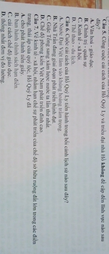 Công cuộc cải cách của Hồ Quý Ly và triều đại nhà Hồ không đề cập đến lĩnh vực nào sau
đây?
A. Văn hoá - giáo dục.
B. Chính trị - quân sự.
C. Kinh tế - xã hội.
D. Thể thao - du lịch.
Câu 6. Cuộc cải cách của Hồ Quý Ly tiến hành trong bối cảnh lịch sử nào sau đây?
A. Nước Đại Việt lâm vào khủng hoảng trầm trọng.
B. Nhà Trần đang giai đoạn phát triển thịnh đạt.
C. Giặc Tổng sang xâm lược nước ta lần thứ nhất.
D. Chế độ phong kiến Việt Nam phát triển đinh cao.
Câu 7. Về kinh tế - xã hội, nhằm hạn chế sự phát triển của chế độ sở hữu ruộng đất lớn trong các điền
trang, thái ấp của quý tộc, Hồ Quý Ly đã
A. cho phát hành tiền giấy.
B. ban hành chính sách hạn điền.
C. cải cách chế độ giáo dục.
D. thống nhất đơn vị đo lường.