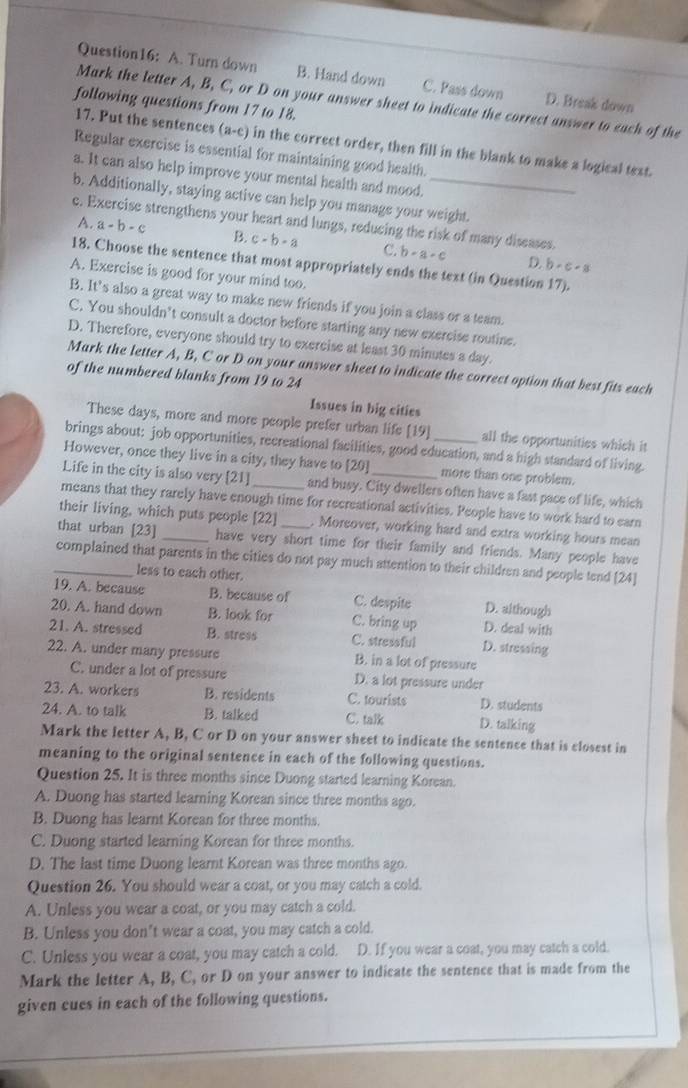 A. Turn down B. Hand down C. Pass down D. Break down
Mark the letter A, B, C, or D on your answer sheet to indicate the correct answer to each of the
following questions from 17 to 18.
17. Put the sentences (a-c) in the correct order, then fill in the blank to make a logical text.
Regular exercise is essential for maintaining good health.
a. It can also help improve your mental health and mood.
b. Additionally, staying active can help you manage your weight.
c. Exercise strengthens your heart and lungs, reducing the risk of many diseases.
A. a-b-c B. c-b-a C. b-a-c
D. b· c· a
18. Choose the sentence that most appropriately ends the text (in Question 17).
A. Exercise is good for your mind too.
B. It’s also a great way to make new friends if you join a class or a team.
C. You shouldn’t consult a doctor before starting any new exercise routine.
D. Therefore, everyone should try to exercise at least 30 minutes a day.
Mark the letter A, B, C or D on your answer sheet to indicate the correct option that best fits each
of the numbered blanks from 19 to 24
Issues in big cities
These days, more and more people prefer urban life [19] all the opportunities which it
brings about: job opportunities, recreational facilities, good education, and a high standard of living.
However, once they live in a city, they have to [20] more than one problem.
Life in the city is also very [21] and busy. City dwellers often have a fast pace of life, which
means that they rarely have enough time for recreational activities. People have to work hard to earn
their living, which puts people [22] . Moreover, working hard and extra working hours mean
that urban [23] _have very short time for their family and friends. Many people have
_complained that parents in the cities do not pay much attention to their children and people tend [24]
less to each other.
19. A. because B. because of C. despite D. although
20. A. hand down B. look for C. bring up D. deal with
21. A. stressed B. stress C. stressful D. stresaing
22. A. under many pressure B. in a lot of pressure
C. under a lot of pressure D. a lot pressure under
23. A. workers B. residents C. tourists D. students
24. A. to talk B. talked C. talk D. talking
Mark the letter A, B, C or D on your answer sheet to indicate the sentence that is closest in
meaning to the original sentence in each of the following questions.
Question 25. It is three months since Duong started learning Korean.
A. Duong has started learning Korean since three months ago.
B. Duong has learnt Korean for three months.
C. Duong started learning Korean for three months.
D. The last time Duong learnt Korean was three months ago.
Question 26. You should wear a coat, or you may catch a cold.
A. Unless you wear a coat, or you may catch a cold.
B. Unless you don't wear a coat, you may catch a cold.
C. Unless you wear a coat, you may catch a cold. D. If you wear a coat, you may catch a cold.
Mark the letter A, B, C, or D on your answer to indicate the sentence that is made from the
given cues in each of the following questions.