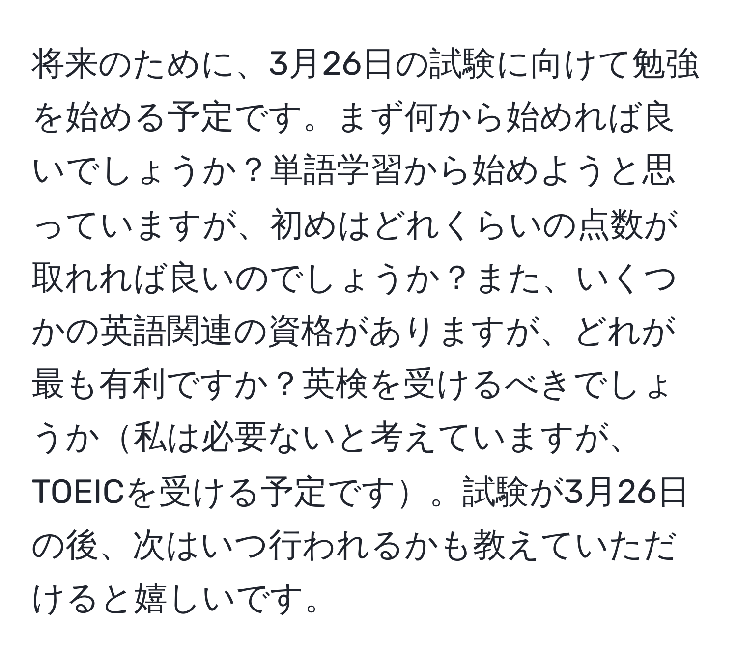 将来のために、3月26日の試験に向けて勉強を始める予定です。まず何から始めれば良いでしょうか？単語学習から始めようと思っていますが、初めはどれくらいの点数が取れれば良いのでしょうか？また、いくつかの英語関連の資格がありますが、どれが最も有利ですか？英検を受けるべきでしょうか私は必要ないと考えていますが、TOEICを受ける予定です。試験が3月26日の後、次はいつ行われるかも教えていただけると嬉しいです。