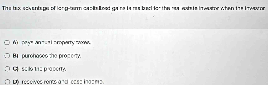 The tax advantage of long-term capitalized gains is realized for the real estate investor when the investor
A) pays annual property taxes.
B) purchases the property.
C) sells the property.
D) receives rents and lease income.