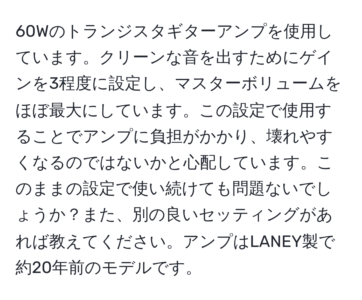 60Wのトランジスタギターアンプを使用しています。クリーンな音を出すためにゲインを3程度に設定し、マスターボリュームをほぼ最大にしています。この設定で使用することでアンプに負担がかかり、壊れやすくなるのではないかと心配しています。このままの設定で使い続けても問題ないでしょうか？また、別の良いセッティングがあれば教えてください。アンプはLANEY製で約20年前のモデルです。